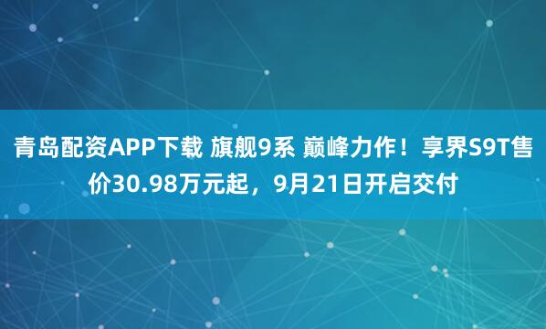 青岛配资APP下载 旗舰9系 巅峰力作！享界S9T售价30.98万元起，9月21日开启交付