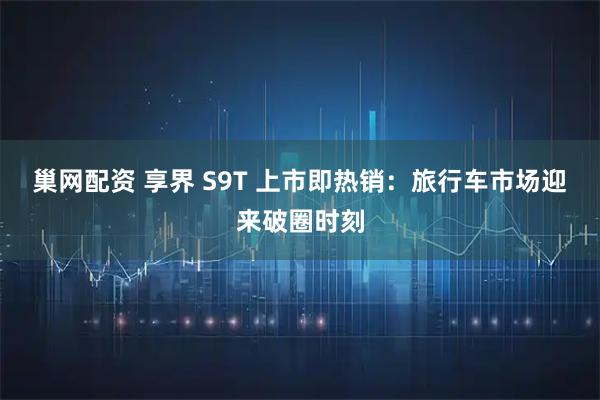 巢网配资 享界 S9T 上市即热销：旅行车市场迎来破圈时刻