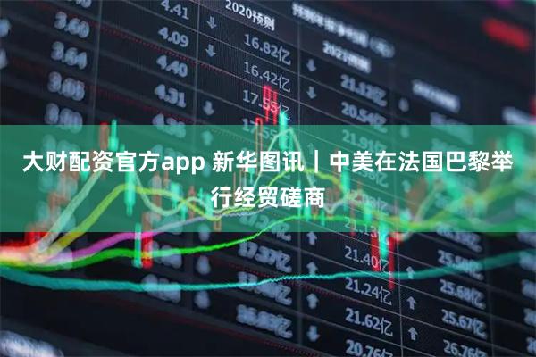 大财配资官方app 新华图讯｜中美在法国巴黎举行经贸磋商