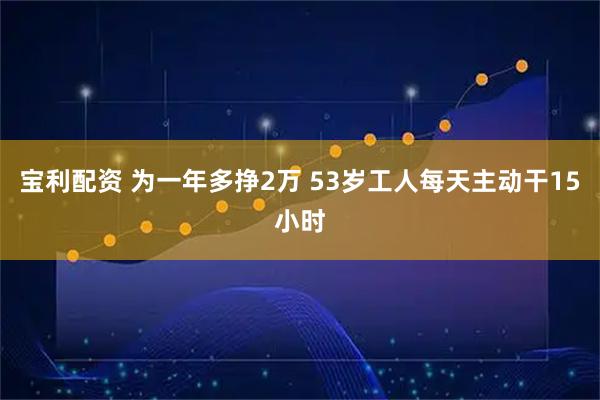 宝利配资 为一年多挣2万 53岁工人每天主动干15小时