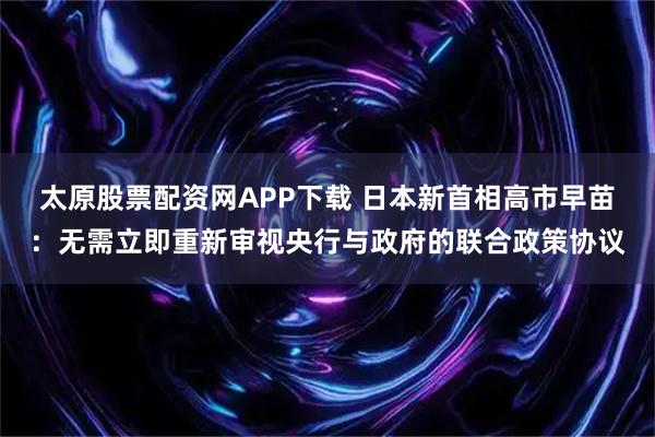 太原股票配资网APP下载 日本新首相高市早苗:无需立即重新审视央行与政府的联合政策协议