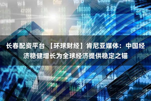 长春配资平台 【环球财经】肯尼亚媒体:中国经济稳健增长为全球经济提供稳定之锚