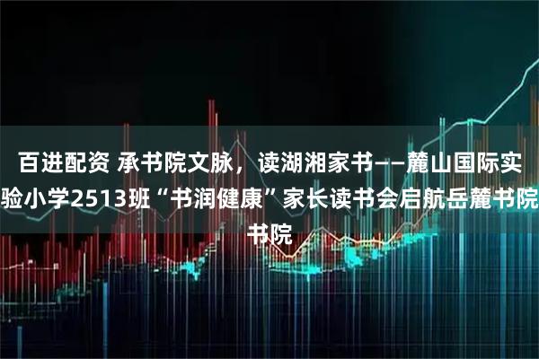 百进配资 承书院文脉，读湖湘家书——麓山国际实验小学2513班“书润健康”家长读书会启航岳麓书院