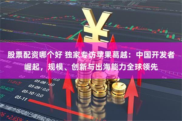 股票配资哪个好 独家专访苹果葛越:中国开发者崛起,规模、创新与出海能力全球领先