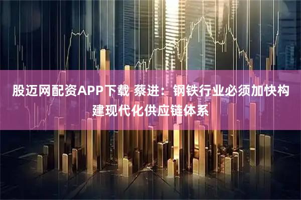 股迈网配资APP下载 蔡进:钢铁行业必须加快构建现代化供应链体系