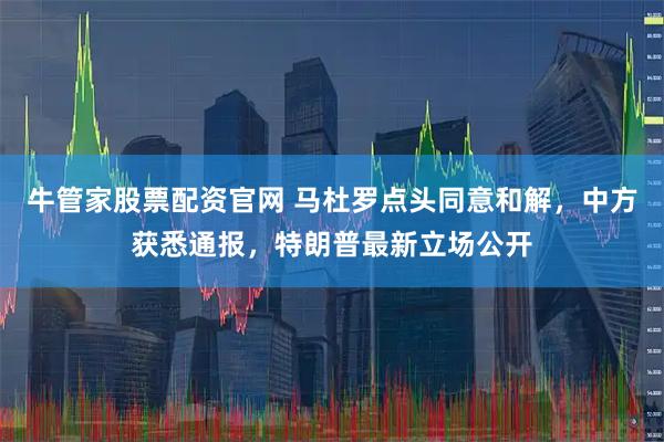 牛管家股票配资官网 马杜罗点头同意和解,中方获悉通报,特朗普最新立场公开