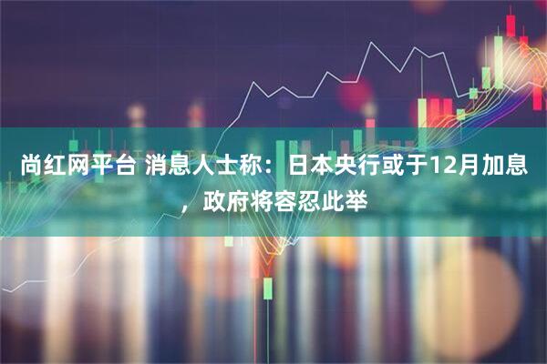 尚红网平台 消息人士称：日本央行或于12月加息，政府将容忍此举