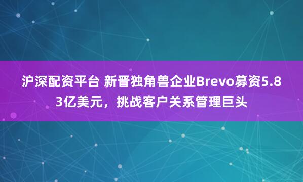 沪深配资平台 新晋独角兽企业Brevo募资5.83亿美元，挑战客户关系管理巨头