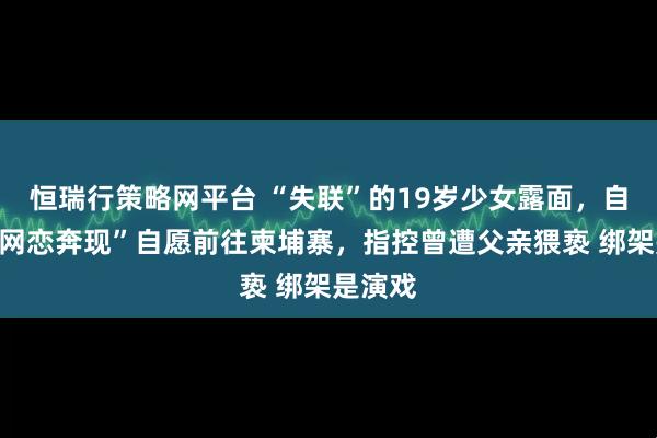 恒瑞行策略网平台 “失联”的19岁少女露面,自称因“网恋奔现”自愿前往柬埔寨,指控曾遭父亲猥亵 绑架是演戏