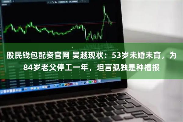 股民钱包配资官网 吴越现状:53岁未婚未育,为84岁老父停工一年,坦言孤独是种福报