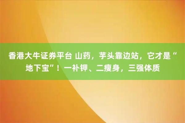 香港大牛证券平台 山药，芋头靠边站，它才是“地下宝”！一补钾、二瘦身，三强体质