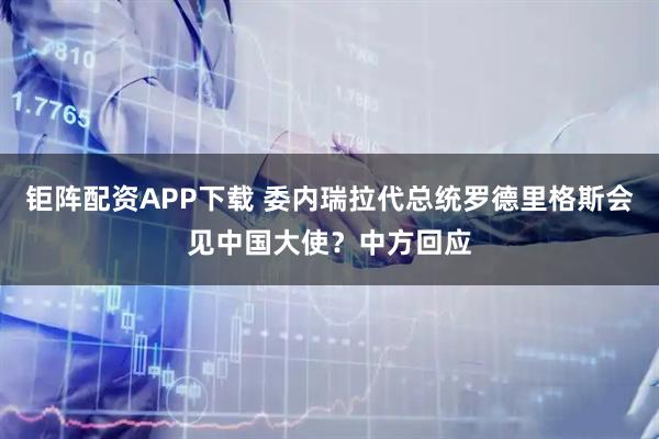 钜阵配资APP下载 委内瑞拉代总统罗德里格斯会见中国大使？中方回应
