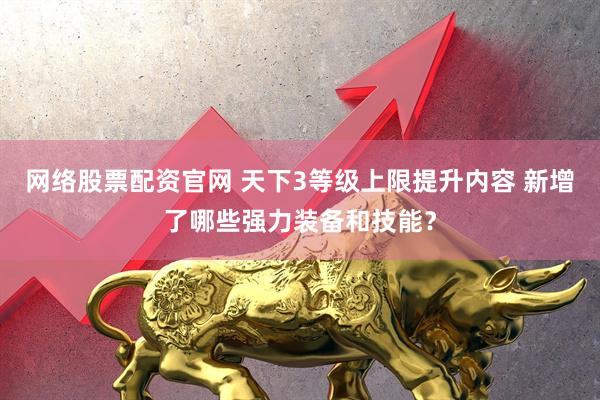 网络股票配资官网 天下3等级上限提升内容 新增了哪些强力装备和技能？