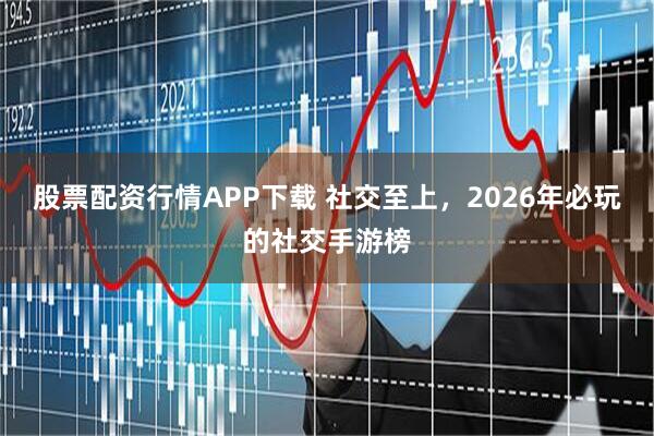 股票配资行情APP下载 社交至上，2026年必玩的社交手游榜