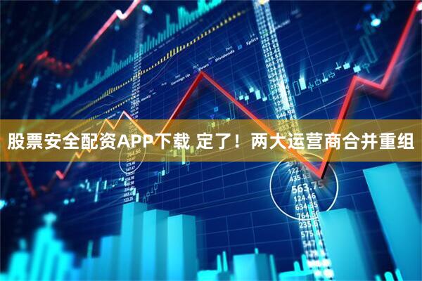 股票安全配资APP下载 定了！两大运营商合并重组