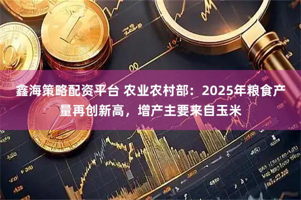 鑫海策略配资平台 农业农村部：2025年粮食产量再创新高，增产主要来自玉米