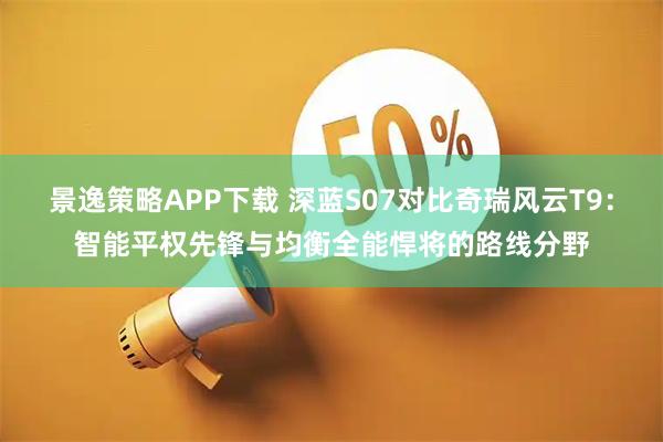 景逸策略APP下载 深蓝S07对比奇瑞风云T9：智能平权先锋与均衡全能悍将的路线分野