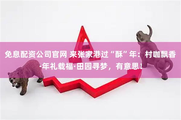 免息配资公司官网 来张家港过“酥”年：村咖飘香·年礼载福·田园寻梦，有意思！