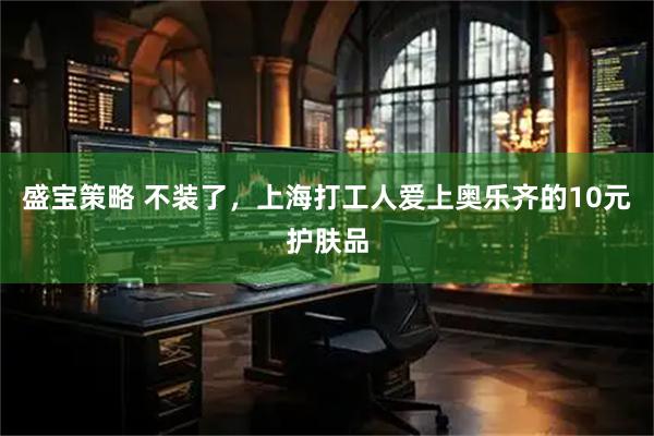 盛宝策略 不装了，上海打工人爱上奥乐齐的10元护肤品