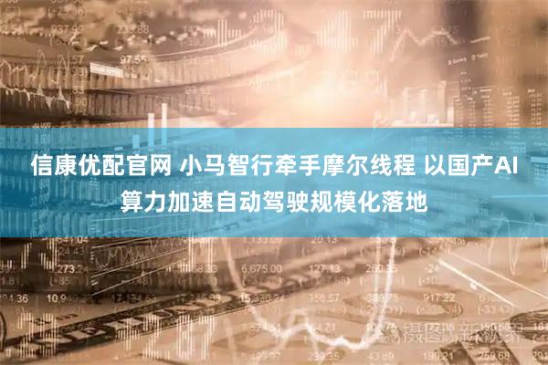 信康优配官网 小马智行牵手摩尔线程 以国产AI算力加速自动驾驶规模化落地