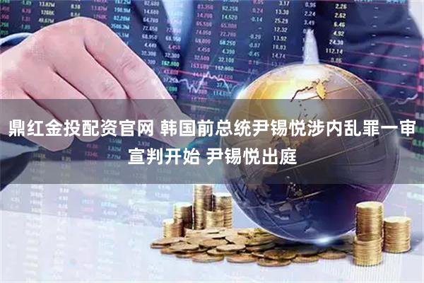 鼎红金投配资官网 韩国前总统尹锡悦涉内乱罪一审宣判开始 尹锡悦出庭
