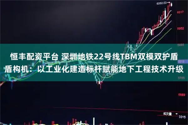 恒丰配资平台 深圳地铁22号线TBM双模双护盾盾构机：以工业化建造标杆赋能地下工程技术升级