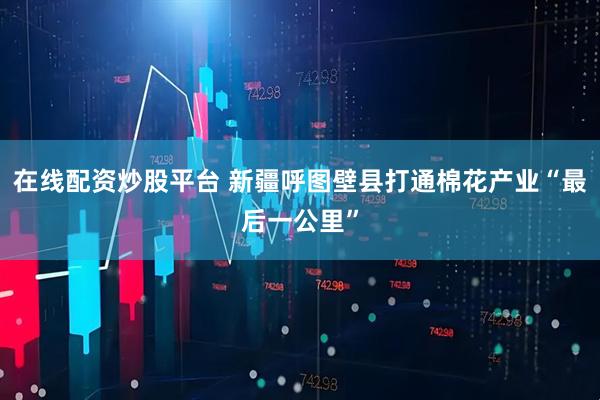 在线配资炒股平台 新疆呼图壁县打通棉花产业“最后一公里”
