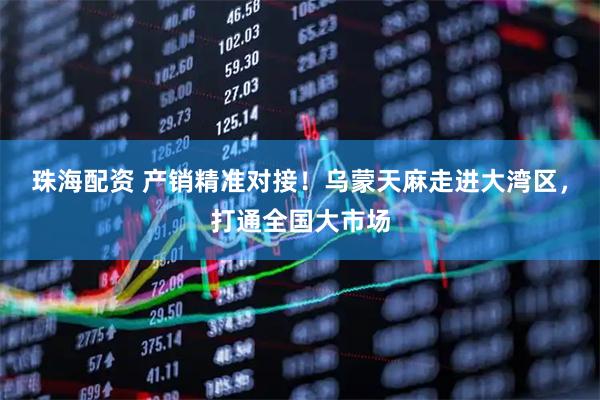 珠海配资 产销精准对接！乌蒙天麻走进大湾区，打通全国大市场