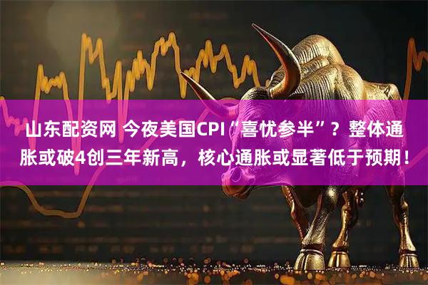 山东配资网 今夜美国CPI“喜忧参半”？整体通胀或破4创三年新高，核心通胀或显著低于预期！