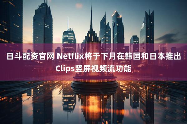 日斗配资官网 Netflix将于下月在韩国和日本推出Clips竖屏视频流功能