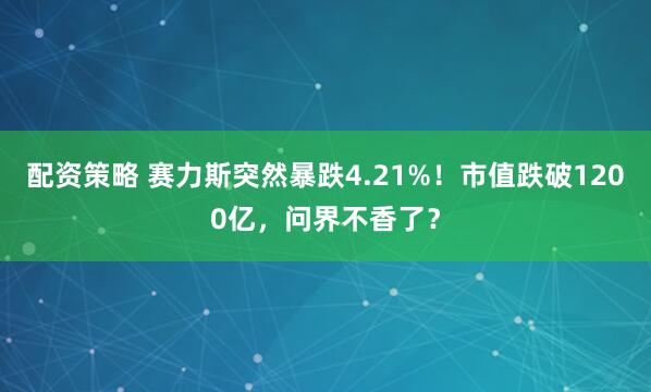 配资策略 赛力斯突然暴跌4.21%！市值跌破1200亿，问界不香了？